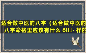 适合做中医的八字（适合做中医的八字命格里应该有什么 🕷 样的时辰八字 🦊 ）